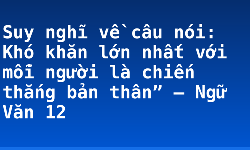 Suy nghĩ về câu nói: Khó khăn lớn nhất với mỗi người là chiến thắng bản thân” – Ngữ Văn 12