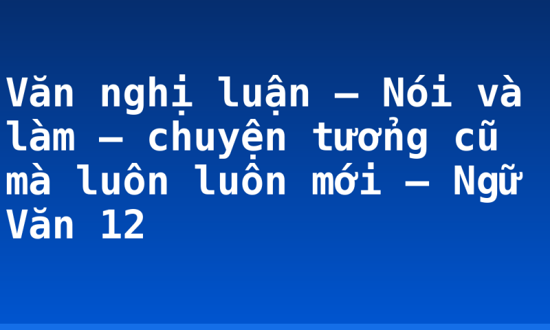 Văn nghị luận – Nói và làm – chuyện tưởng cũ mà luôn luôn mới – Ngữ Văn 12