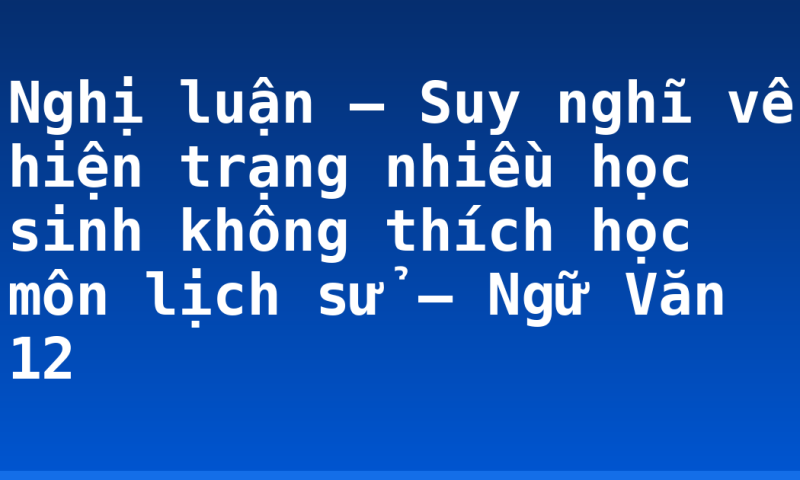 Nghị luận – Suy nghĩ về hiện trạng nhiều học sinh không thích học môn lịch sử – Ngữ Văn 12