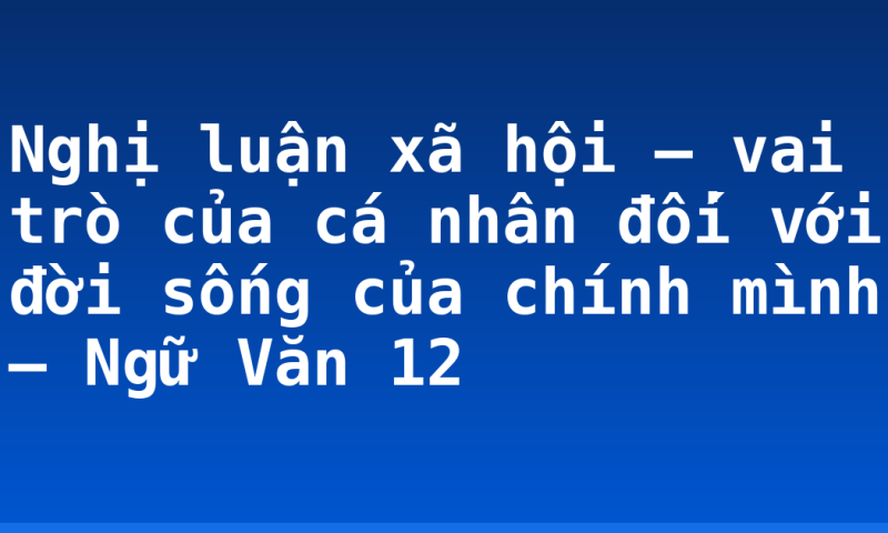 Nghị luận xã hội – vai trò của cá nhân đối với đời sống của chính mình – Ngữ Văn 12