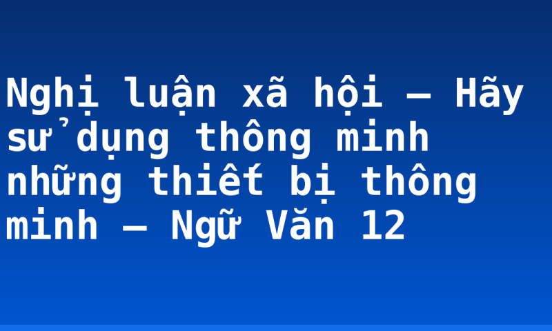 Nghị luận xã hội – Hãy sử dụng thông minh những thiết bị thông minh – Ngữ Văn 12