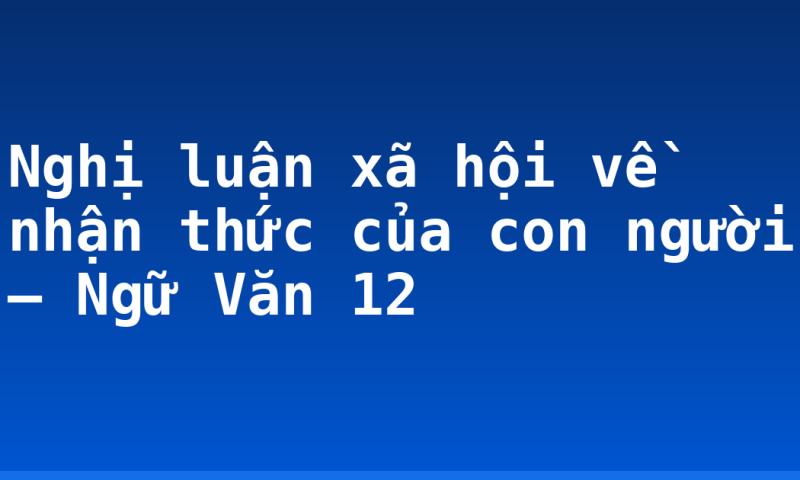 Nghị luận xã hội về nhận thức của con người – Ngữ Văn 12