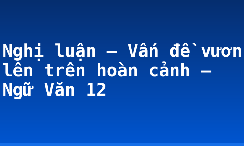 Nghị luận – Vấn đề vươn lên trên hoàn cảnh – Ngữ Văn 12