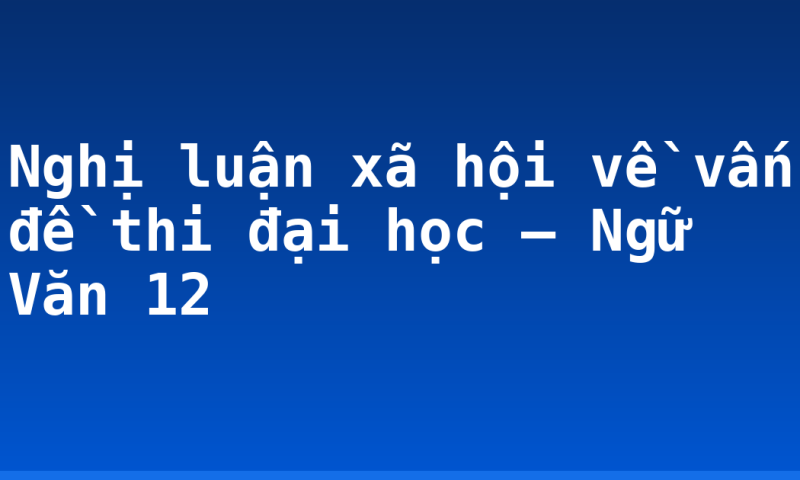 Nghị luận xã hội về vấn đề thi đại học – Ngữ Văn 12