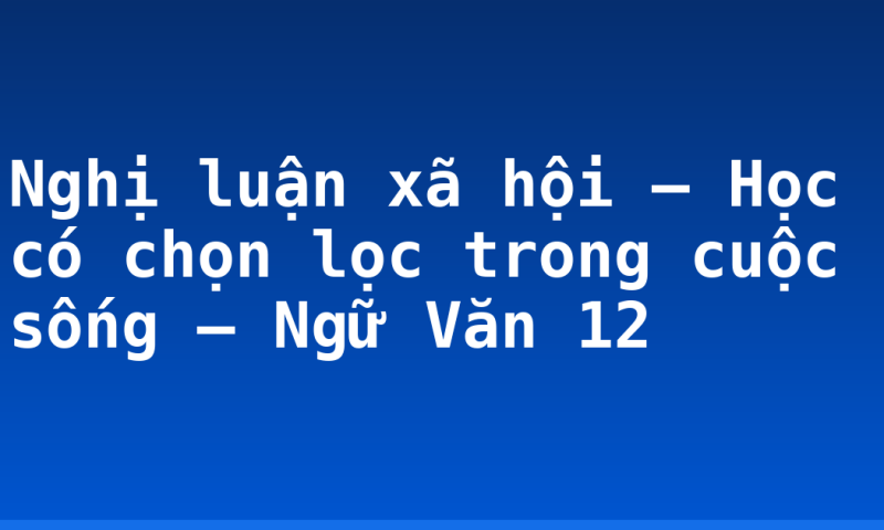 Nghị luận xã hội – Học có chọn lọc trong cuộc sống – Ngữ Văn 12