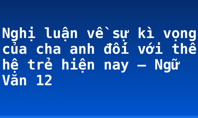 Nghị luận về sự kì vọng của cha anh đối với thế hệ trẻ hiện nay – Ngữ Văn 12