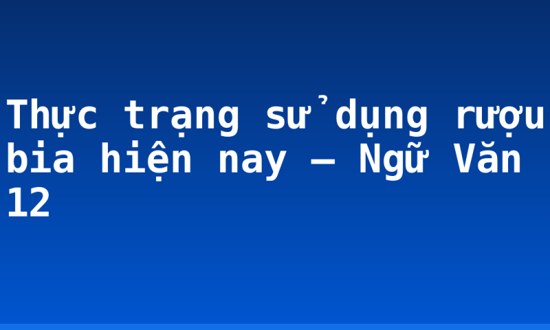 Thực trạng sử dụng rượu bia hiện nay – Ngữ Văn 12