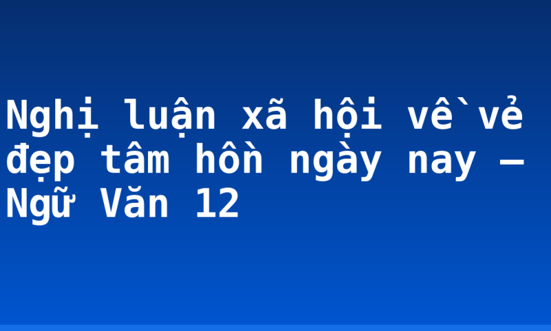 Nghị luận xã hội về vẻ đẹp tâm hồn ngày nay – Ngữ Văn 12