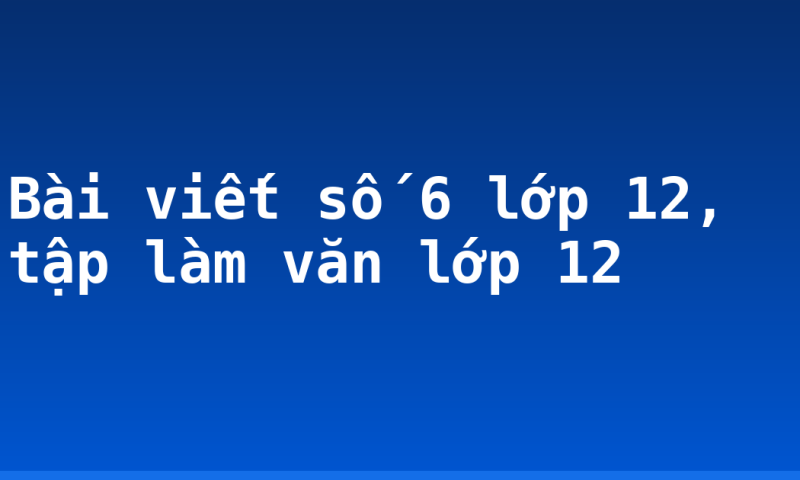 Bài viết số 6 lớp 12, tập làm văn lớp 12