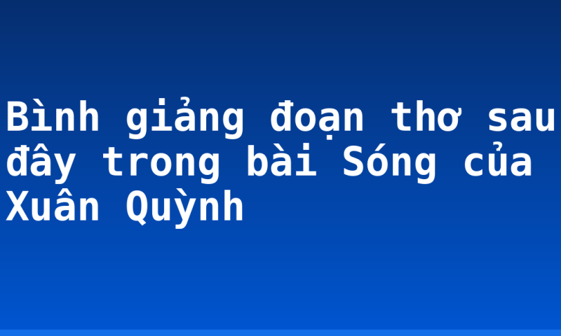 Bình giảng đoạn thơ sau đây trong bài Sóng của Xuân Quỳnh