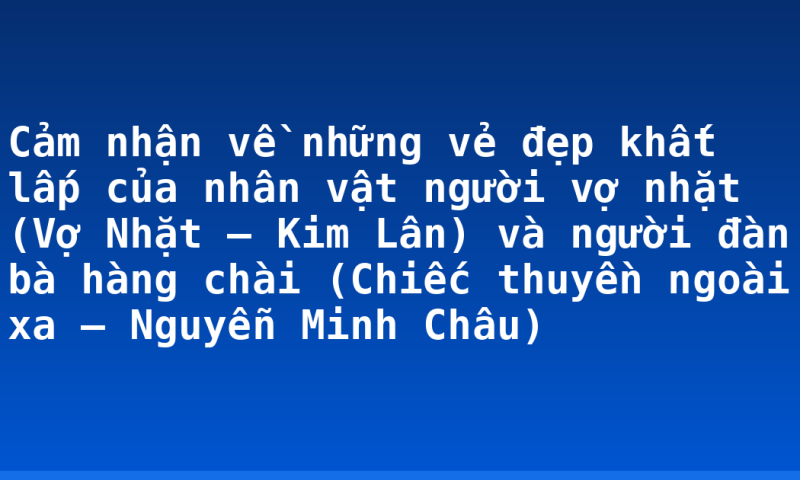 Cảm nhận về những vẻ đẹp khất lấp của nhân vật người vợ nhặt (Vợ Nhặt – Kim Lân) và người đàn bà hàng chài (Chiếc thuyền ngoài xa – Nguyễn Minh Châu)