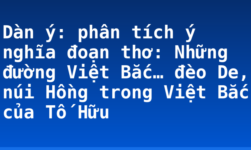 Dàn ý: phân tích ý nghĩa đoạn thơ: Những đường Việt Bắc… đèo De, núi Hồng trong Việt Bắc của Tố Hữu