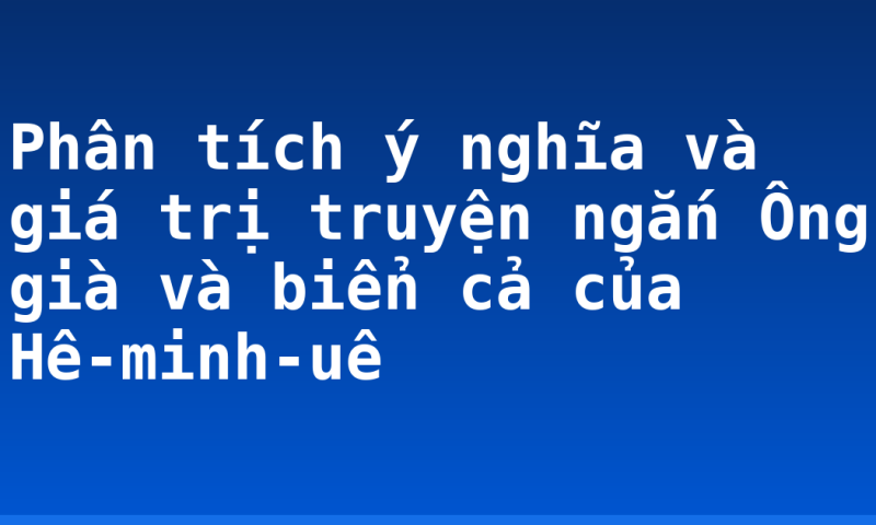 Phân tích ý nghĩa và giá trị truyện ngắn Ông già và biển cả của Hê-minh-uê