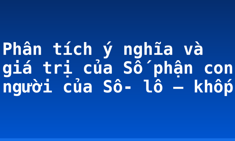 Phân tích ý nghĩa và giá trị của Số phận con người của Sô- lô – khốp