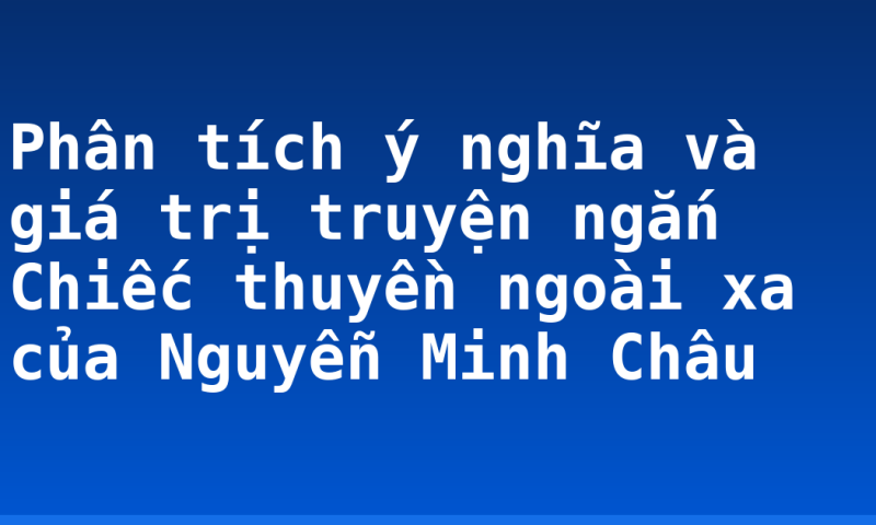 Phân tích ý nghĩa và giá trị truyện ngắn Chiếc thuyền ngoài xa của Nguyễn Minh Châu