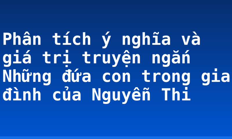 Phân tích ý nghĩa và giá trị truyện ngắn Những đứa con trong gia đình của Nguyễn Thi