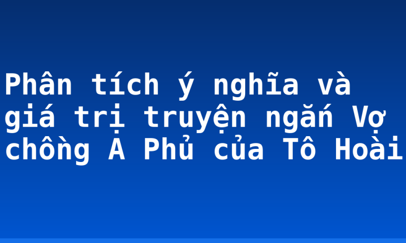 Phân tích ý nghĩa và giá trị truyện ngắn Vợ chồng A Phủ của Tô Hoài