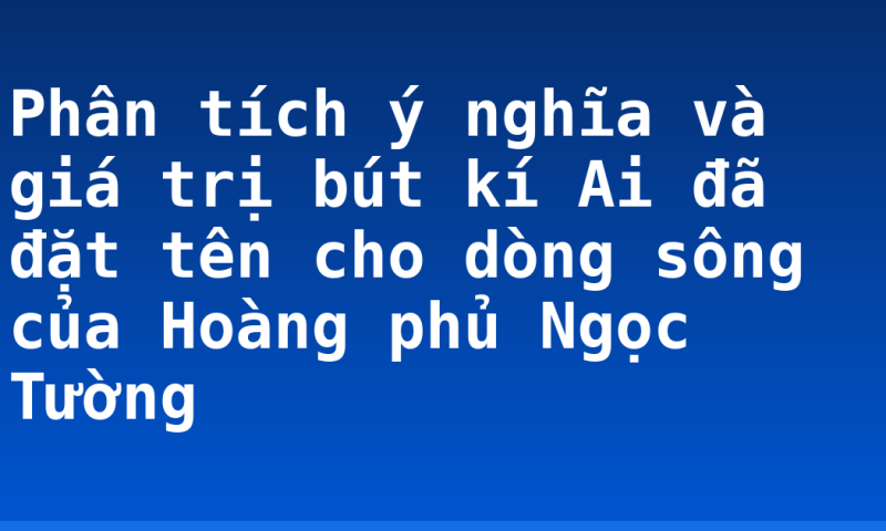 Phân tích ý nghĩa và giá trị bút kí Ai đã đặt tên cho dòng sông của Hoàng phủ Ngọc Tường