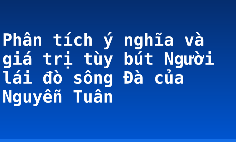 Phân tích ý nghĩa và giá trị tùy bút Người lái đò sông Đà của Nguyễn Tuân