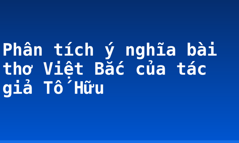 Phân tích ý nghĩa bài thơ Việt Bắc của tác giả Tố Hữu