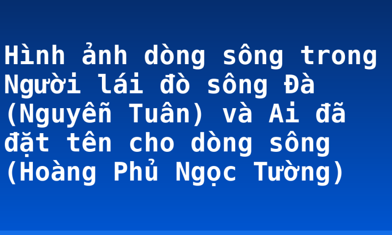 Hình ảnh dòng sông trong Người lái đò sông Đà (Nguyễn Tuân) và Ai đã đặt tên cho dòng sông (Hoàng Phủ Ngọc Tường)
