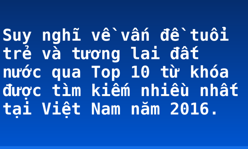 Suy nghĩ về vấn đề tuổi trẻ và tương lai đất nước qua Top 10 từ khóa được tìm kiếm nhiều nhất tại Việt Nam năm 2016.