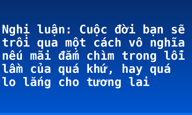 Nghị luận: Cuộc đời bạn sẽ trôi qua một cách vô nghĩa nếu mãi đắm chìm trong lỗi lầm của quá khứ, hay quá lo lắng cho tương lai