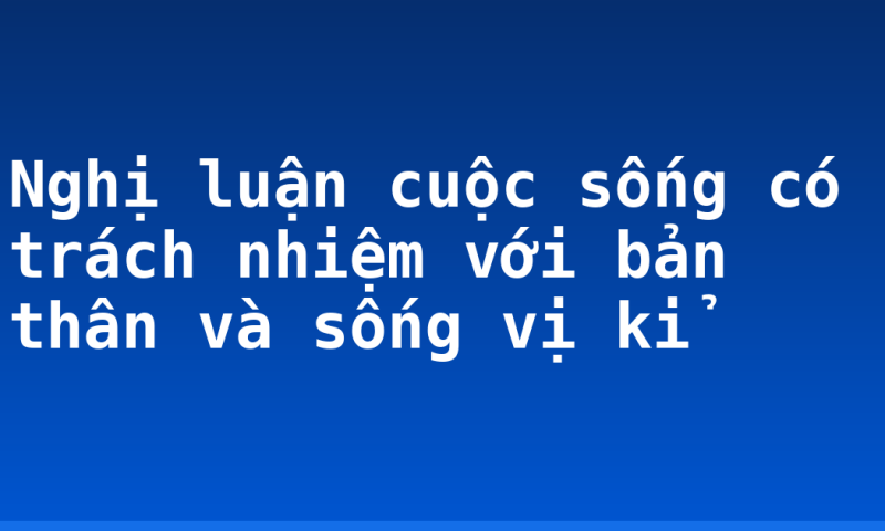 Nghị luận cuộc sống có trách nhiệm với bản thân và sống vị kỉ