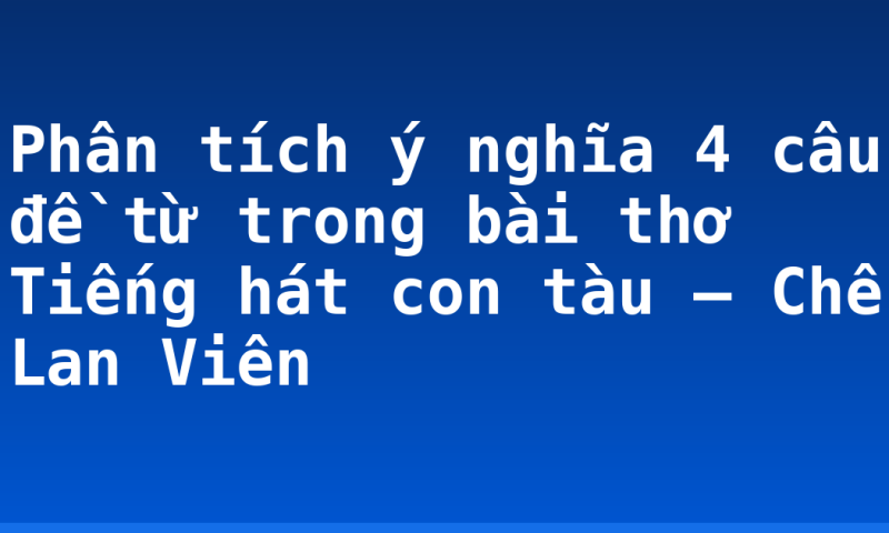 Phân tích ý nghĩa 4 câu đề từ trong bài thơ Tiếng hát con tàu – Chế Lan Viên