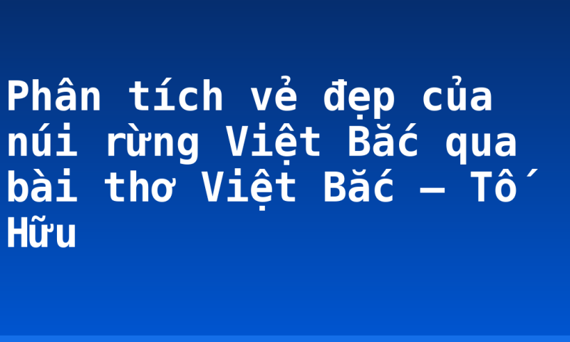 Phân tích vẻ đẹp của núi rừng Việt Bắc qua bài thơ Việt Bắc – Tố Hữu
