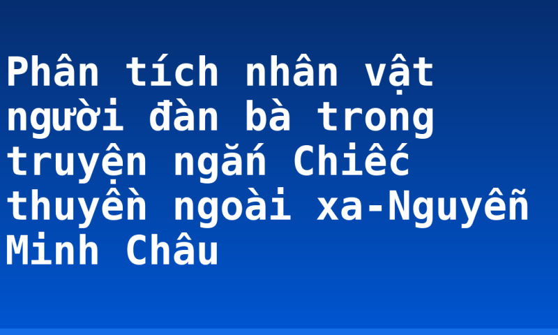 Phân tích nhân vật người đàn bà trong truyện ngắn Chiếc thuyền ngoài xa-Nguyễn Minh Châu