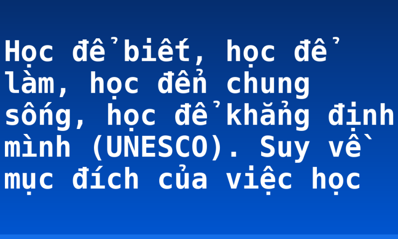 Học để biết, học để làm, học đển chung sống, học để khẳng định mình (UNESCO). Suy về mục đích của việc học
