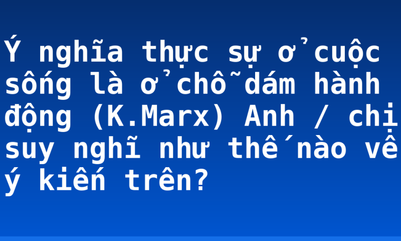 Ý nghĩa thực sự ở cuộc sống là ở chỗ dám hành động (K.Marx) Anh / chị suy nghĩ như thế nào về ý kiến trên?