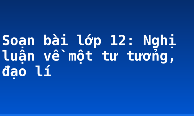 Soạn bài lớp 12: Nghị luận về một tư tưởng, đạo lí