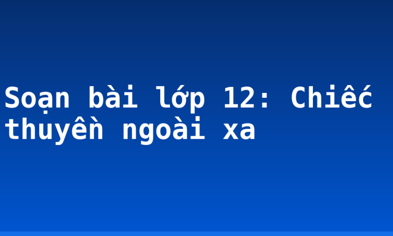 Soạn bài lớp 12: Chiếc thuyền ngoài xa