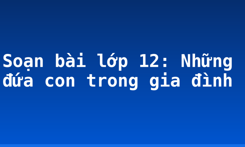 Soạn bài lớp 12: Những đứa con trong gia đình
