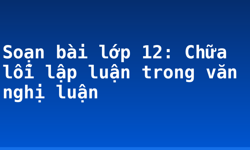 Soạn bài lớp 12: Chữa lỗi lập luận trong văn nghị luận