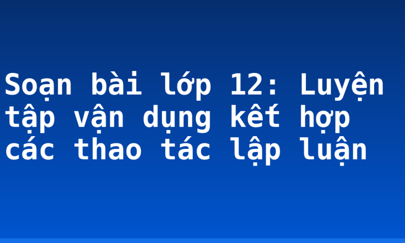 Soạn bài lớp 12: Luyện tập vận dụng kết hợp các thao tác lập luận
