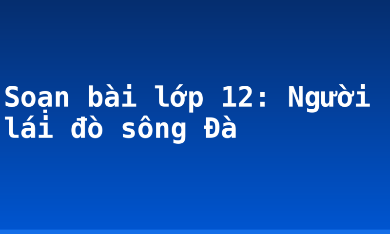 Soạn bài lớp 12: Người lái đò sông Đà