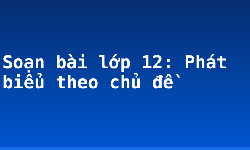 Soạn bài lớp 12: Phát biểu theo chủ đề