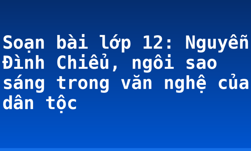 Soạn bài lớp 12: Nguyễn Đình Chiểu, ngôi sao sáng trong văn nghệ của dân tộc