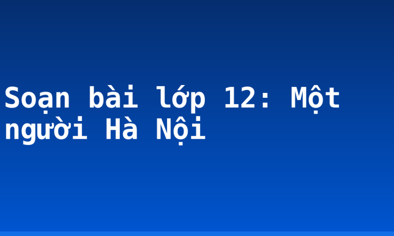 Soạn bài lớp 12: Một người Hà Nội