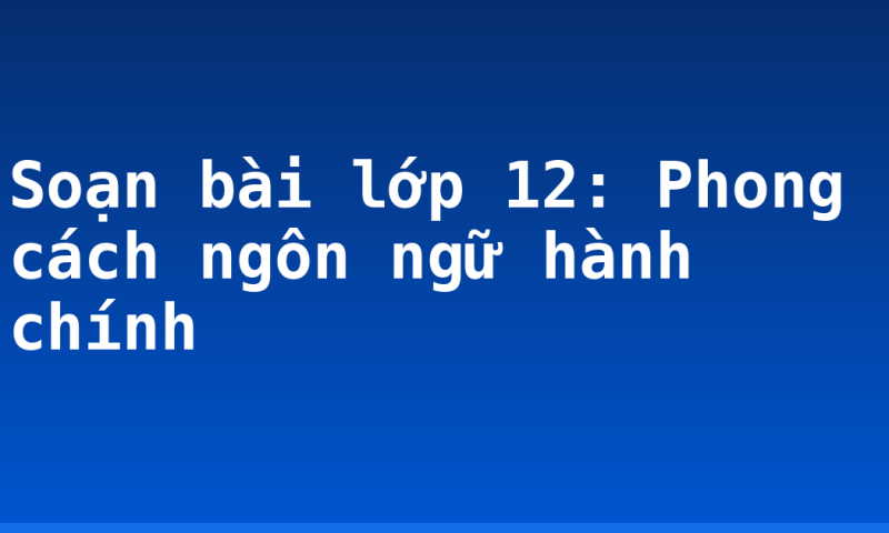 Soạn bài lớp 12: Phong cách ngôn ngữ hành chính