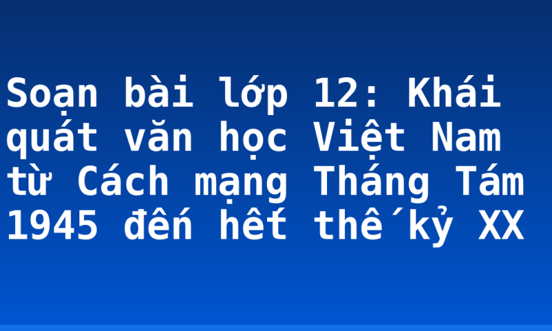 Soạn bài lớp 12: Khái quát văn học Việt Nam từ Cách mạng Tháng Tám 1945 đến hết thế kỷ XX