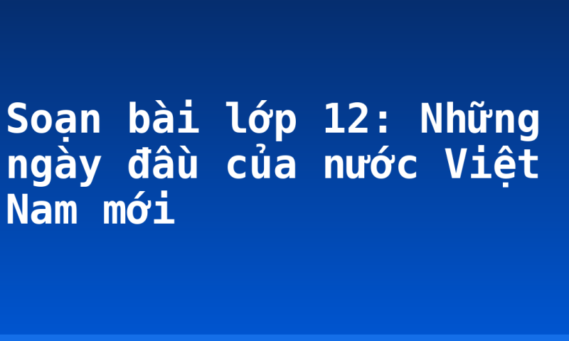 Soạn bài lớp 12: Những ngày đầu của nước Việt Nam mới