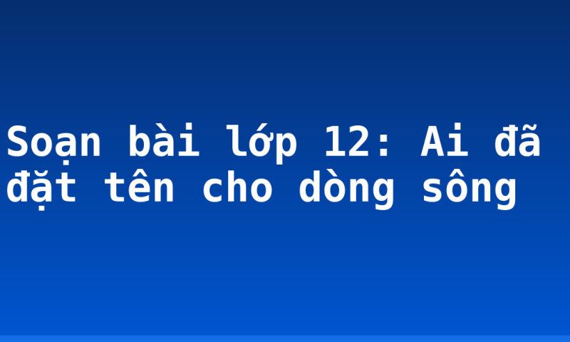 Soạn bài lớp 12: Ai đã đặt tên cho dòng sông