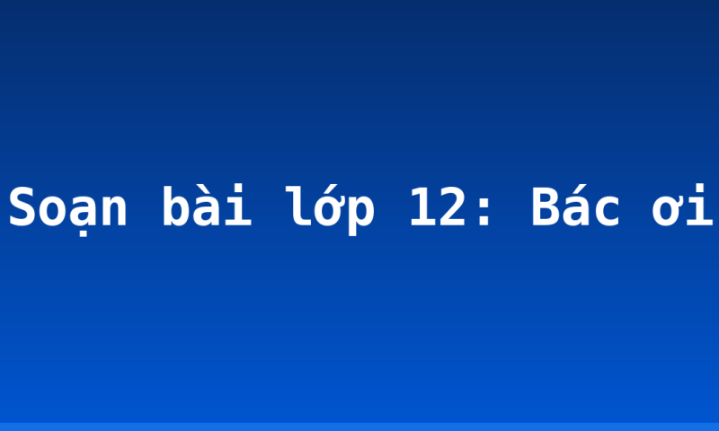 Soạn bài lớp 12: Bác ơi