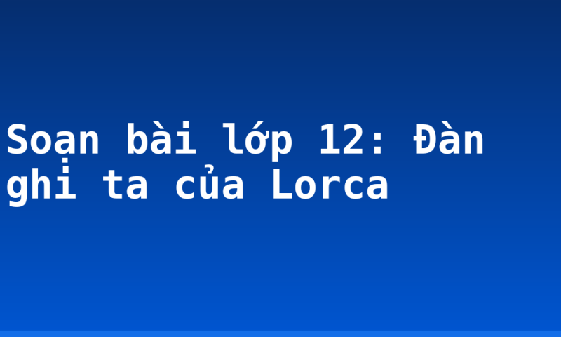 Soạn bài lớp 12: Đàn ghi ta của Lorca