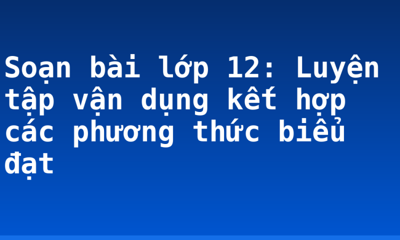Soạn bài lớp 12: Luyện tập vận dụng kết hợp các phương thức biểu đạt