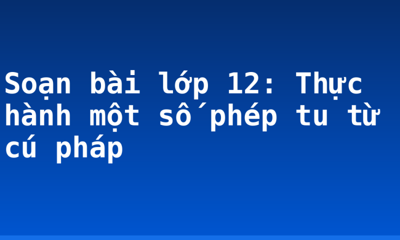 Soạn bài lớp 12: Thực hành một số phép tu từ cú pháp